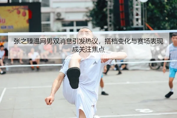 张之臻温网男双消息引发热议，搭档变化与赛场表现成关注焦点